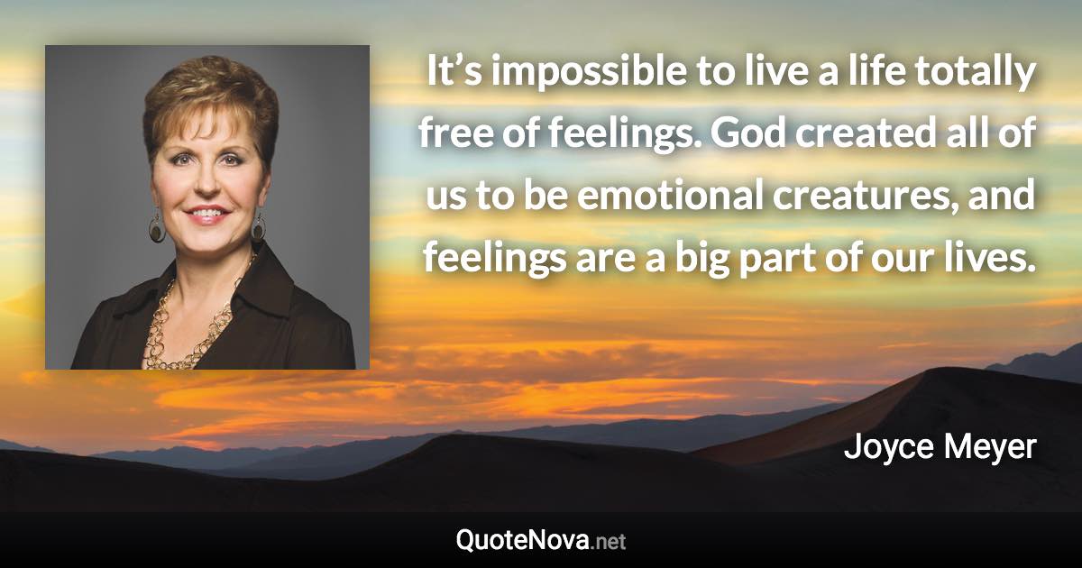 It’s impossible to live a life totally free of feelings. God created all of us to be emotional creatures, and feelings are a big part of our lives. - Joyce Meyer quote