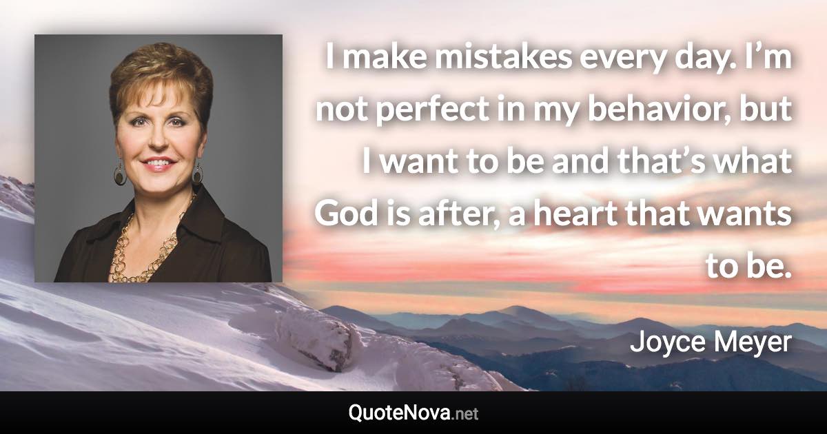 I make mistakes every day. I’m not perfect in my behavior, but I want to be and that’s what God is after, a heart that wants to be. - Joyce Meyer quote