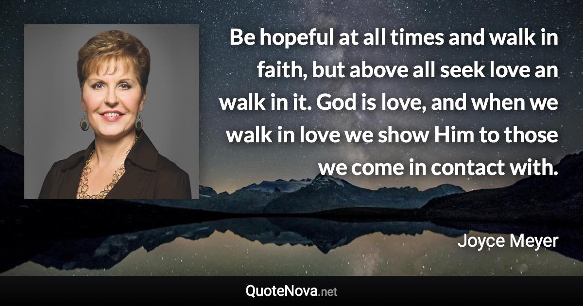 Be hopeful at all times and walk in faith, but above all seek love an walk in it. God is love, and when we walk in love we show Him to those we come in contact with. - Joyce Meyer quote