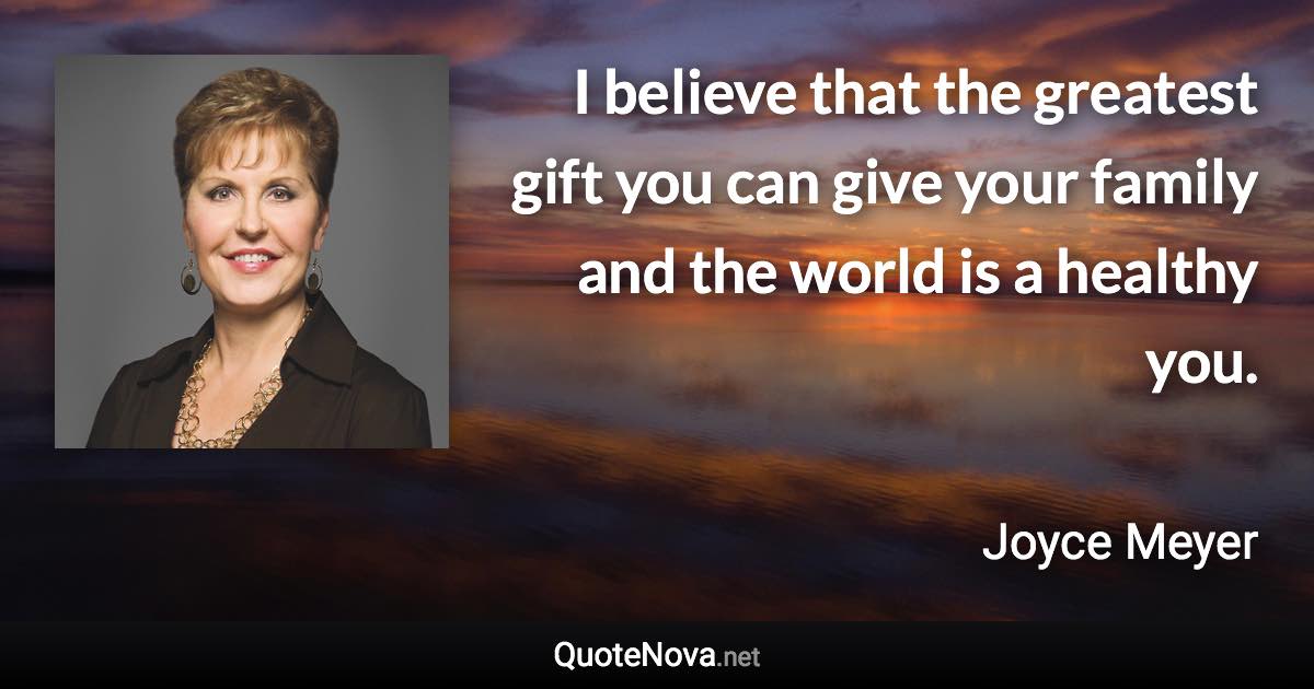 I believe that the greatest gift you can give your family and the world is a healthy you. - Joyce Meyer quote
