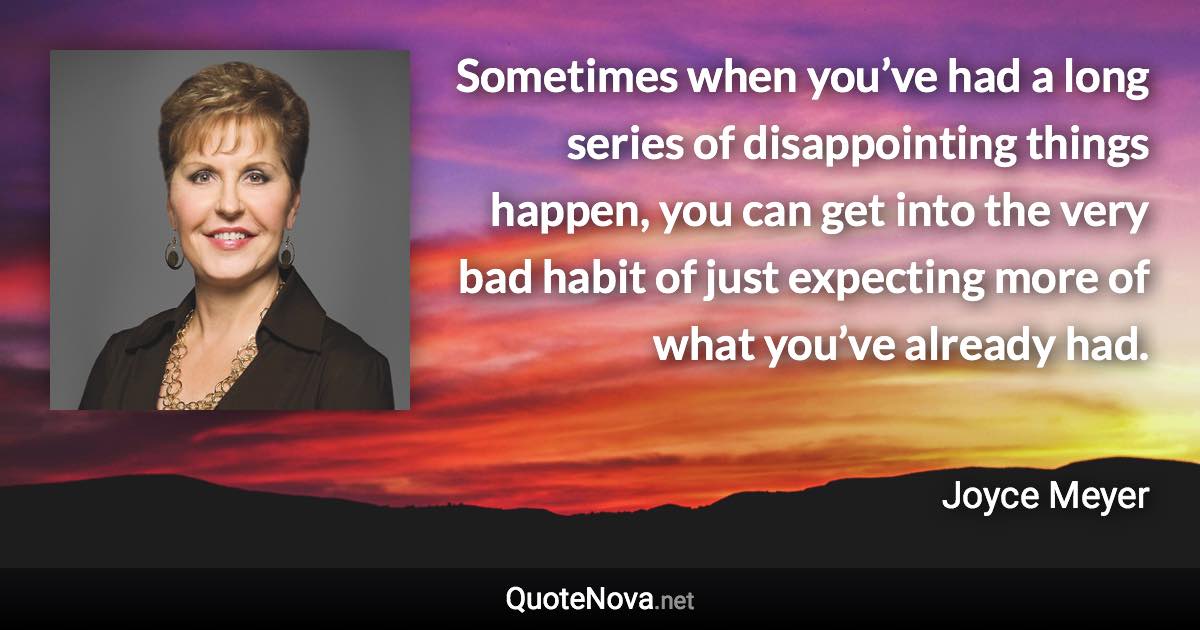 Sometimes when you’ve had a long series of disappointing things happen, you can get into the very bad habit of just expecting more of what you’ve already had. - Joyce Meyer quote