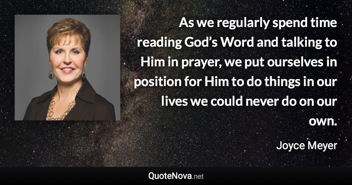 As we regularly spend time reading God’s Word and talking to Him in prayer, we put ourselves in position for Him to do things in our lives we could never do on our own. - Joyce Meyer quote