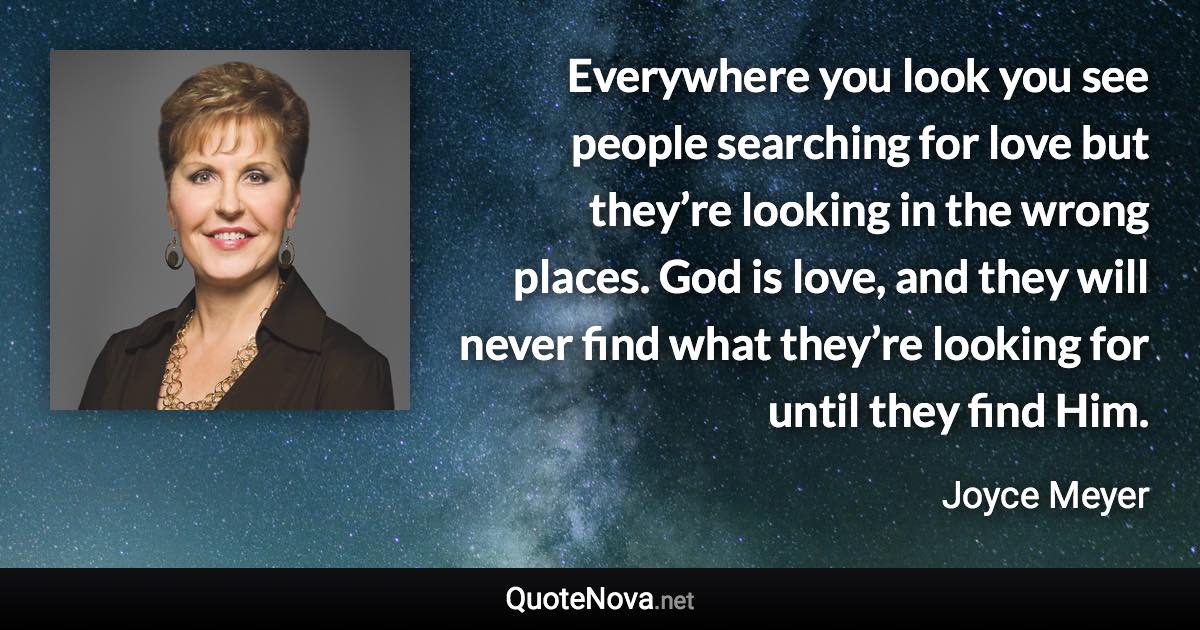 Everywhere you look you see people searching for love but they’re looking in the wrong places. God is love, and they will never find what they’re looking for until they find Him. - Joyce Meyer quote