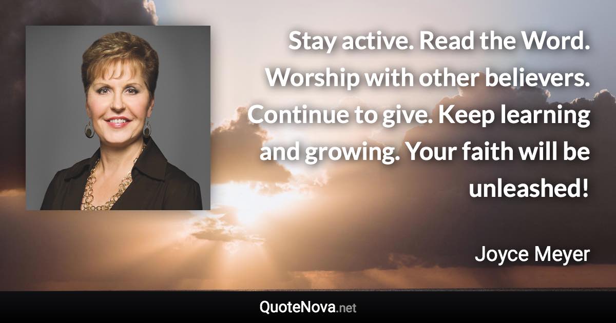 Stay active. Read the Word. Worship with other believers. Continue to give. Keep learning and growing. Your faith will be unleashed! - Joyce Meyer quote