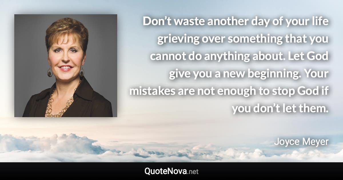 Don’t waste another day of your life grieving over something that you cannot do anything about. Let God give you a new beginning. Your mistakes are not enough to stop God if you don’t let them. - Joyce Meyer quote