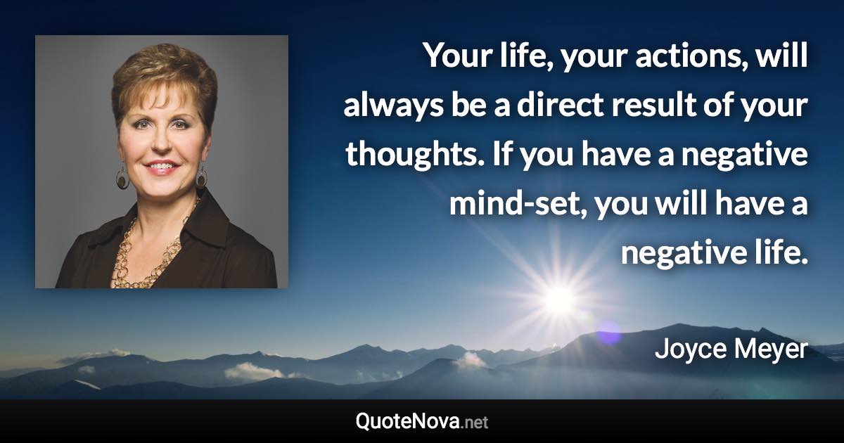 Your life, your actions, will always be a direct result of your thoughts. If you have a negative mind-set, you will have a negative life. - Joyce Meyer quote