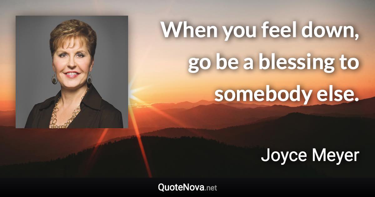 When you feel down, go be a blessing to somebody else. - Joyce Meyer quote