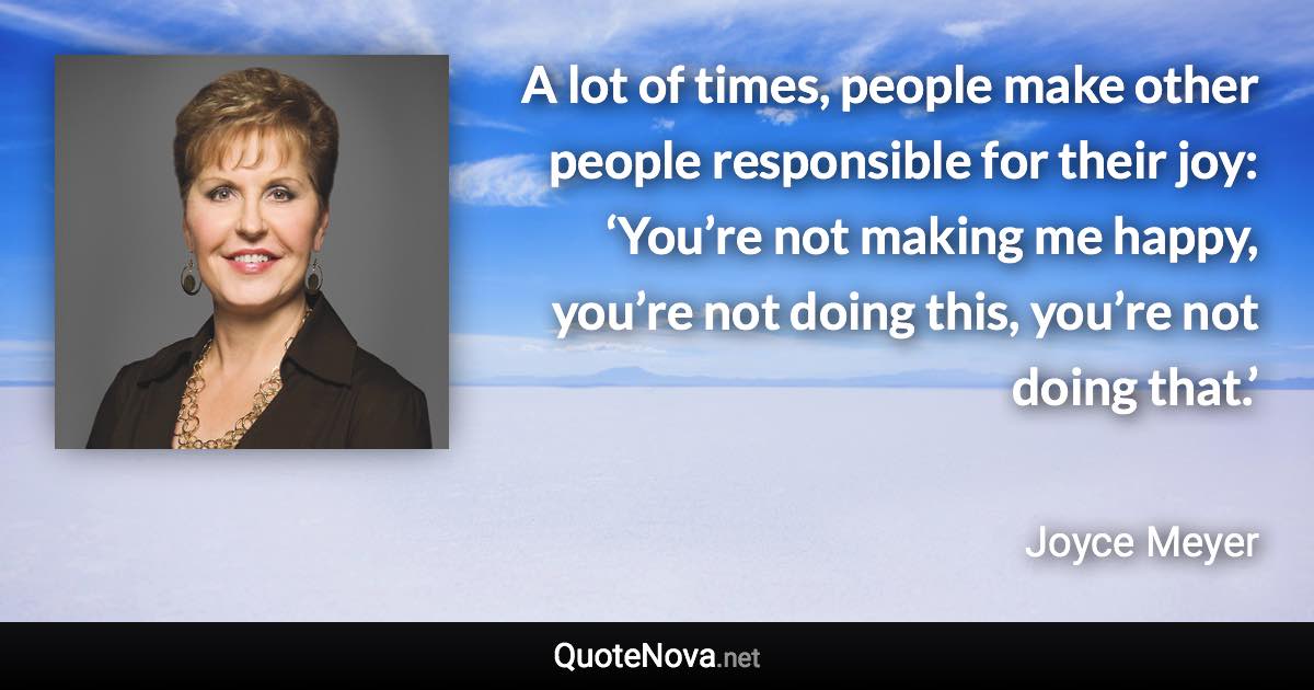 A lot of times, people make other people responsible for their joy: ‘You’re not making me happy, you’re not doing this, you’re not doing that.’ - Joyce Meyer quote