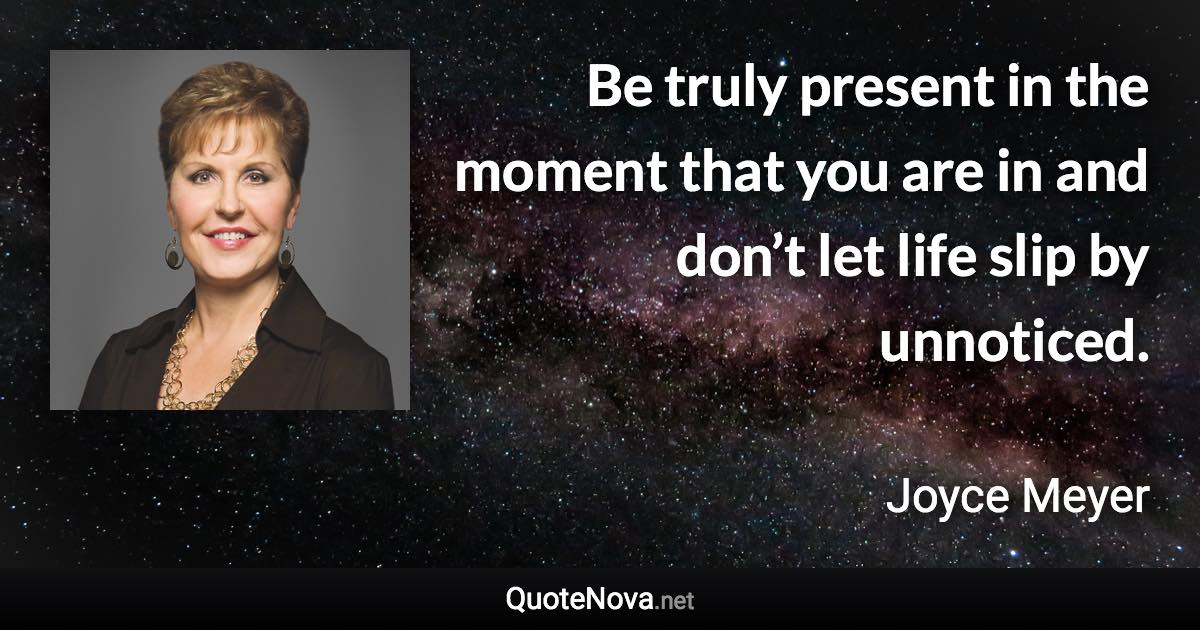 Be truly present in the moment that you are in and don’t let life slip by unnoticed. - Joyce Meyer quote
