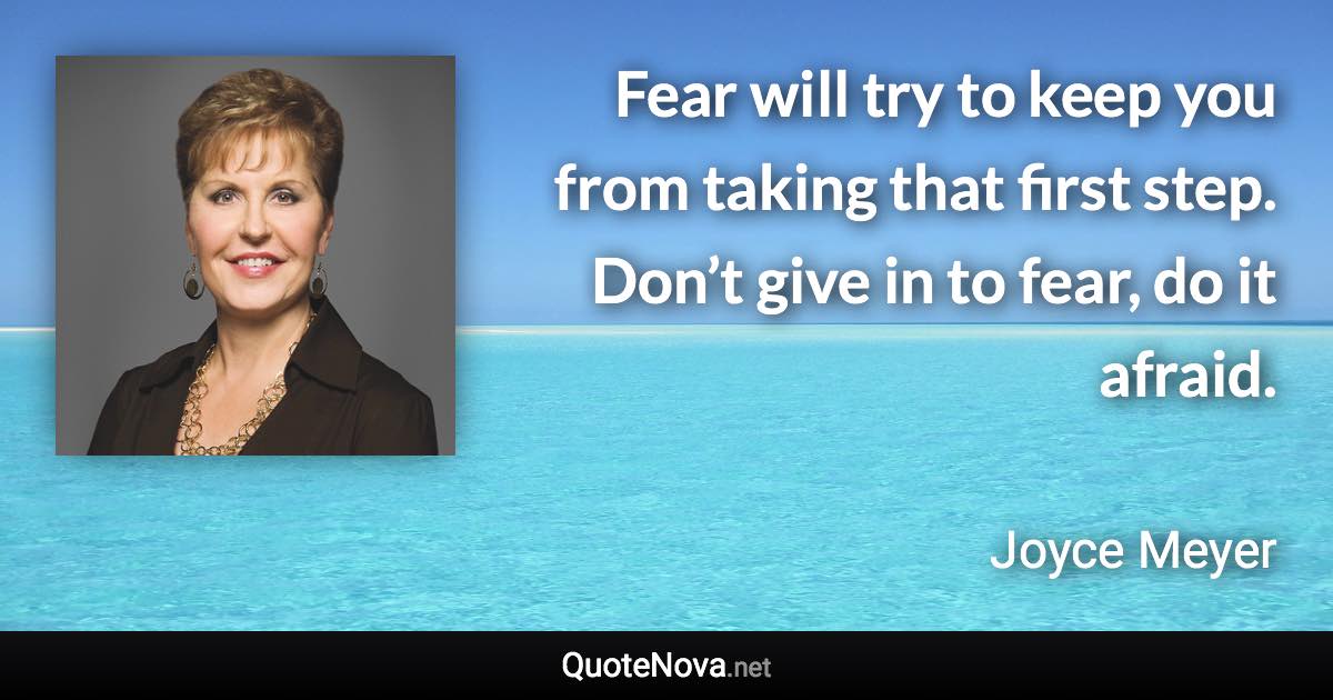 Fear will try to keep you from taking that first step. Don’t give in to fear, do it afraid. - Joyce Meyer quote