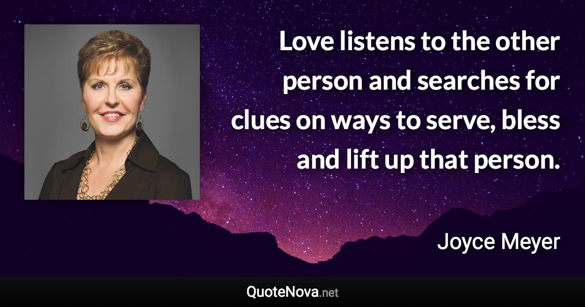 Love listens to the other person and searches for clues on ways to serve, bless and lift up that person. - Joyce Meyer quote