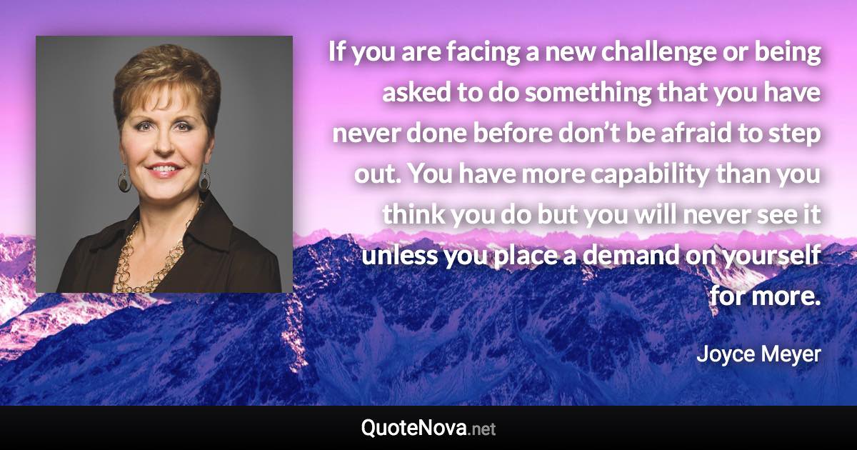 If you are facing a new challenge or being asked to do something that you have never done before don’t be afraid to step out. You have more capability than you think you do but you will never see it unless you place a demand on yourself for more. - Joyce Meyer quote