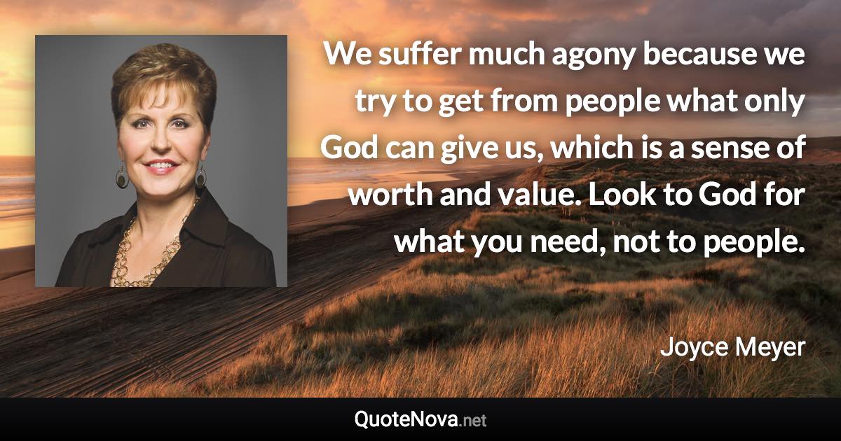 We suffer much agony because we try to get from people what only God can give us, which is a sense of worth and value. Look to God for what you need, not to people. - Joyce Meyer quote