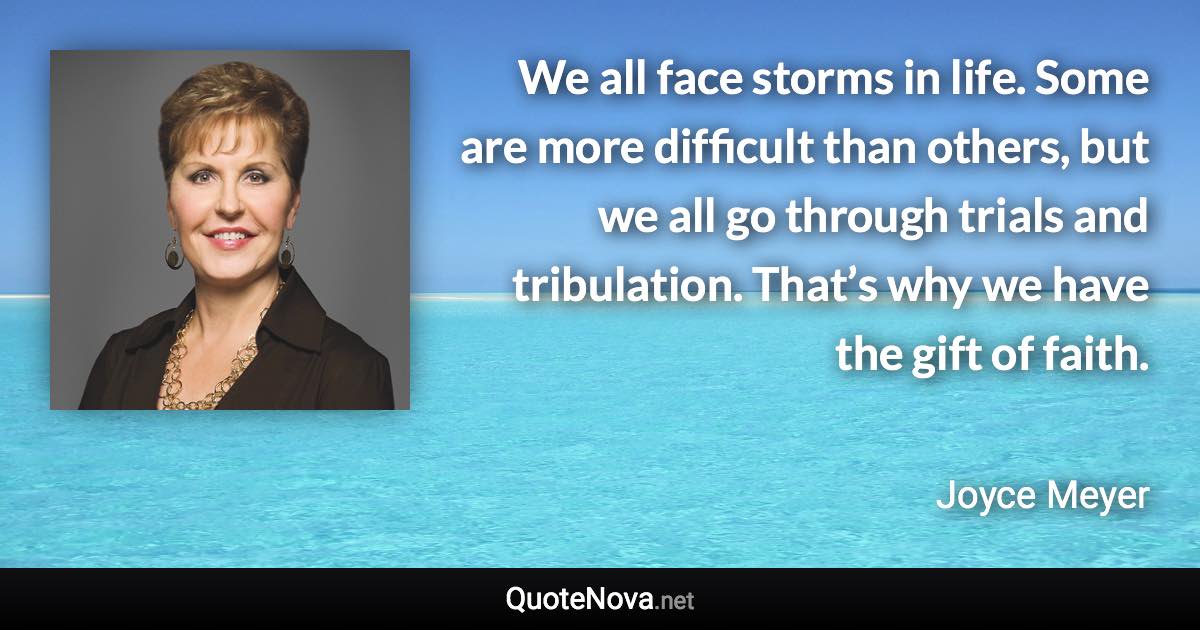 We all face storms in life. Some are more difficult than others, but we all go through trials and tribulation. That’s why we have the gift of faith. - Joyce Meyer quote