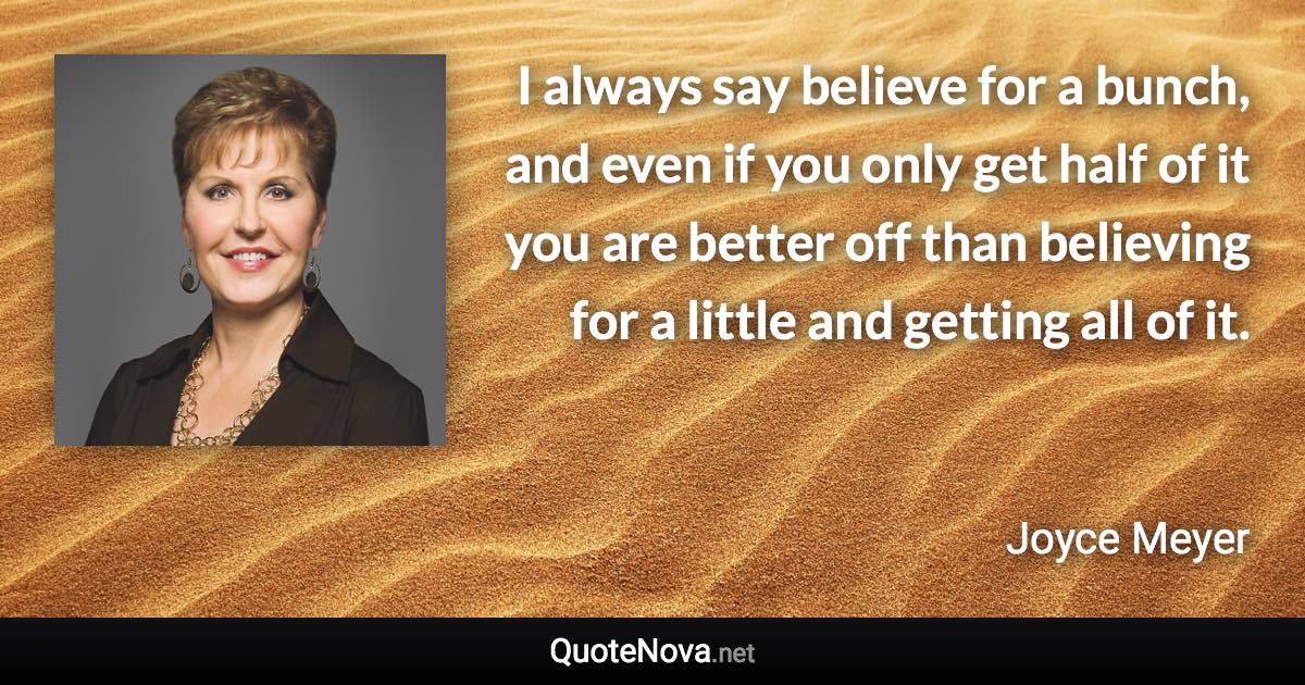 I always say believe for a bunch, and even if you only get half of it you are better off than believing for a little and getting all of it. - Joyce Meyer quote