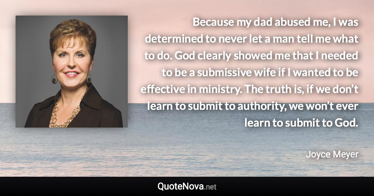 Because my dad abused me, I was determined to never let a man tell me what to do. God clearly showed me that I needed to be a submissive wife if I wanted to be effective in ministry. The truth is, if we don’t learn to submit to authority, we won’t ever learn to submit to God. - Joyce Meyer quote