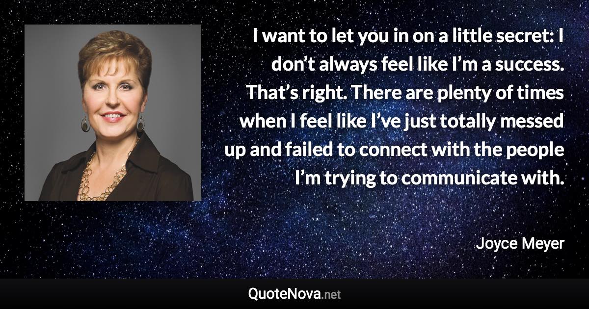 I want to let you in on a little secret: I don’t always feel like I’m a success. That’s right. There are plenty of times when I feel like I’ve just totally messed up and failed to connect with the people I’m trying to communicate with. - Joyce Meyer quote