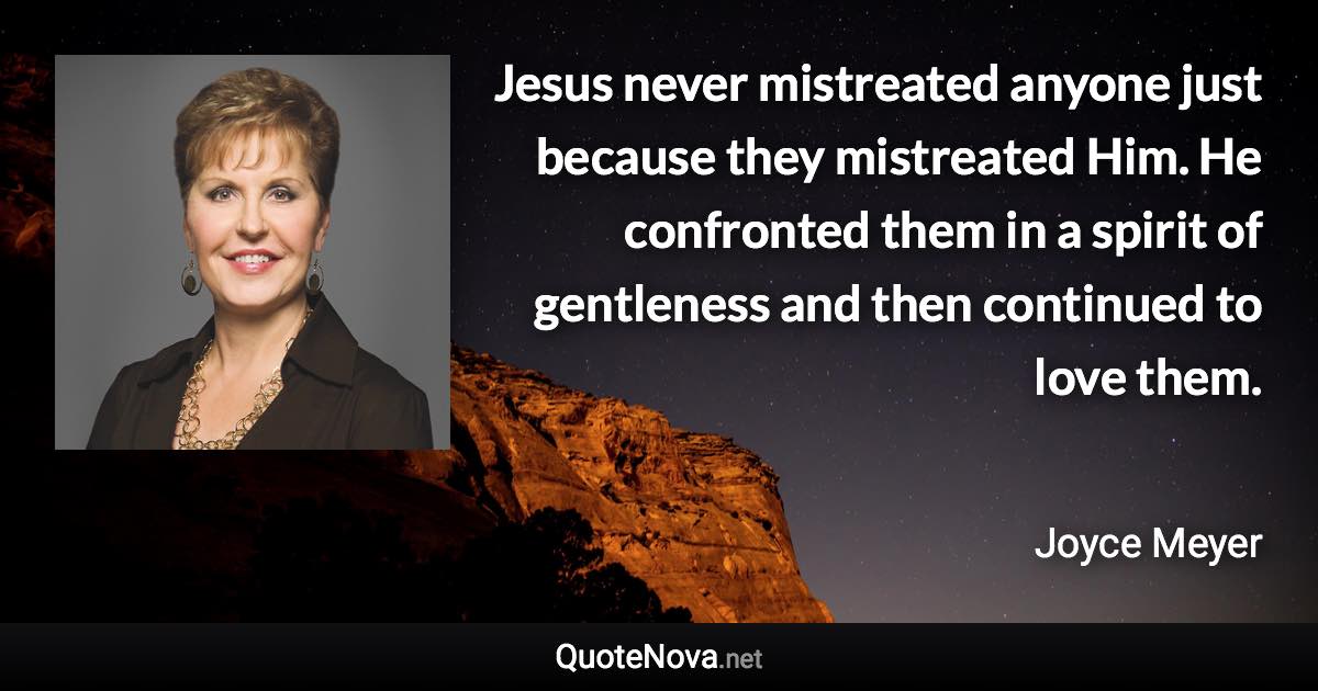 Jesus never mistreated anyone just because they mistreated Him. He confronted them in a spirit of gentleness and then continued to love them. - Joyce Meyer quote