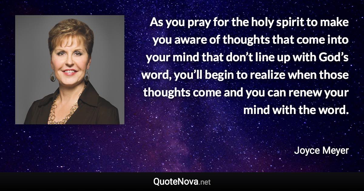 As you pray for the holy spirit to make you aware of thoughts that come into your mind that don’t line up with God’s word, you’ll begin to realize when those thoughts come and you can renew your mind with the word. - Joyce Meyer quote