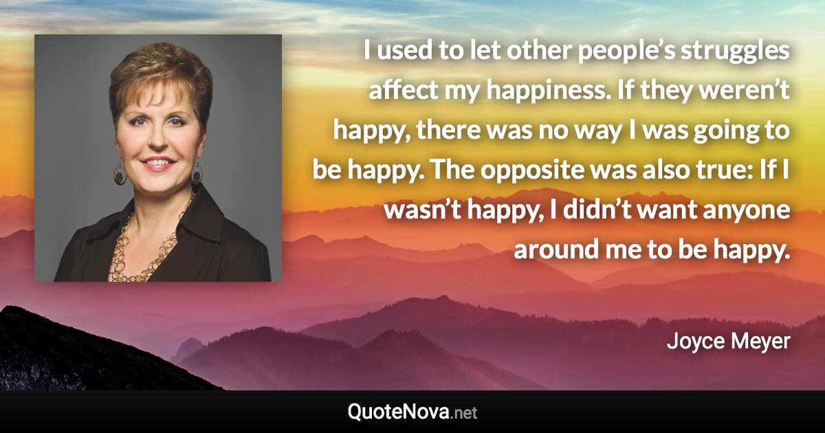 I used to let other people’s struggles affect my happiness. If they weren’t happy, there was no way I was going to be happy. The opposite was also true: If I wasn’t happy, I didn’t want anyone around me to be happy. - Joyce Meyer quote