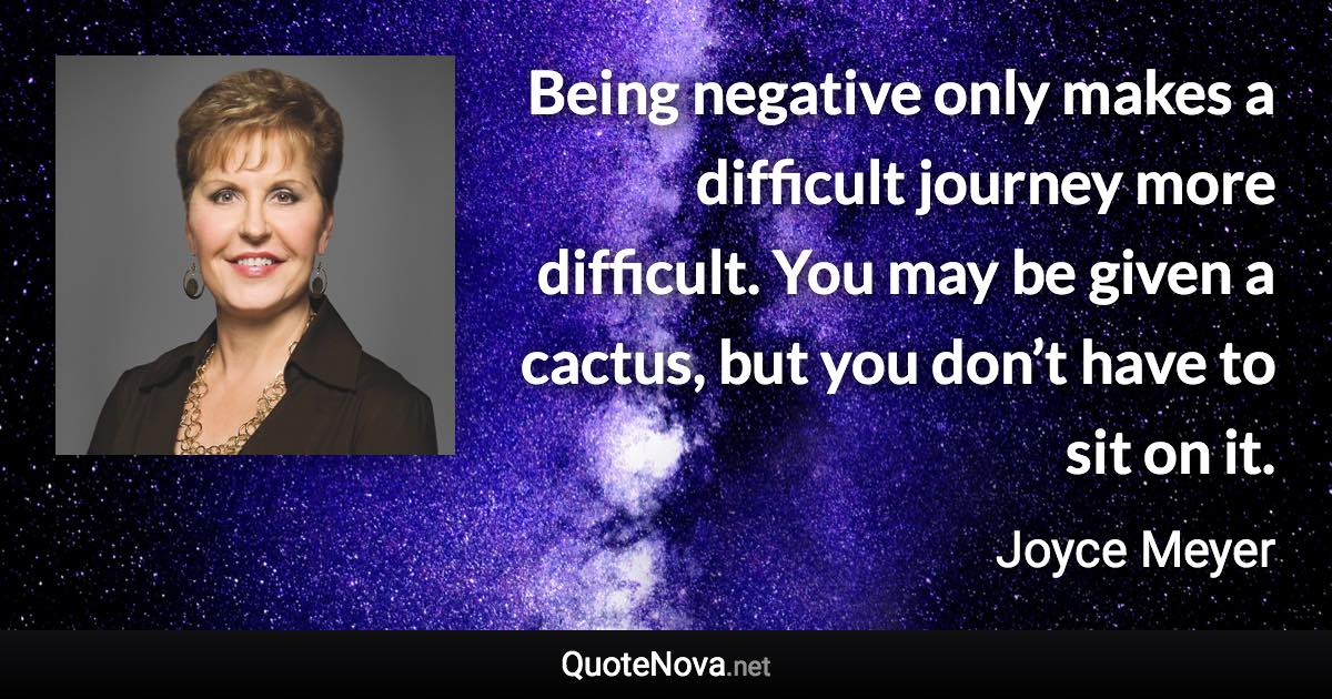 Being negative only makes a difficult journey more difficult. You may be given a cactus, but you don’t have to sit on it. - Joyce Meyer quote
