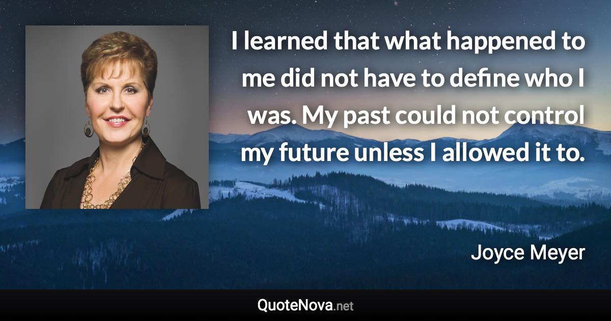 I learned that what happened to me did not have to define who I was. My past could not control my future unless I allowed it to. - Joyce Meyer quote