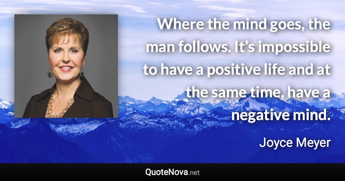 Where the mind goes, the man follows. It’s impossible to have a positive life and at the same time, have a negative mind. - Joyce Meyer quote