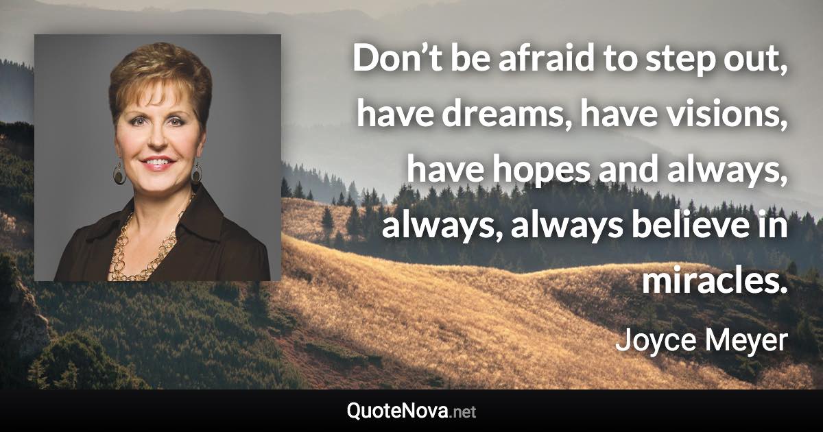 Don’t be afraid to step out, have dreams, have visions, have hopes and always, always, always believe in miracles. - Joyce Meyer quote