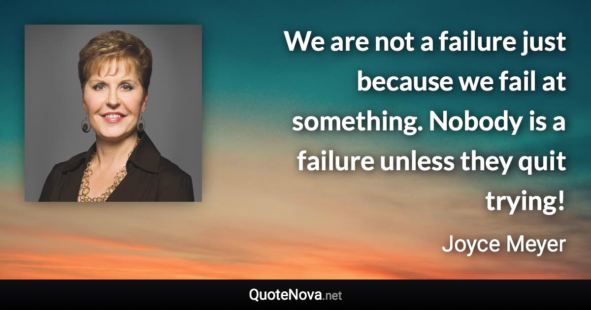 We are not a failure just because we fail at something. Nobody is a failure unless they quit trying! - Joyce Meyer quote