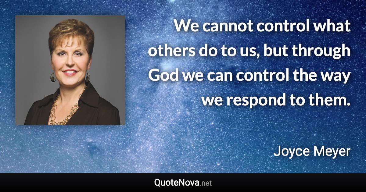 We cannot control what others do to us, but through God we can control the way we respond to them. - Joyce Meyer quote