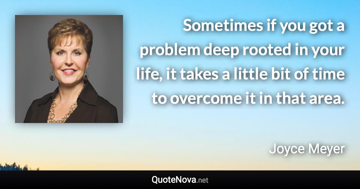 Sometimes if you got a problem deep rooted in your life, it takes a little bit of time to overcome it in that area. - Joyce Meyer quote