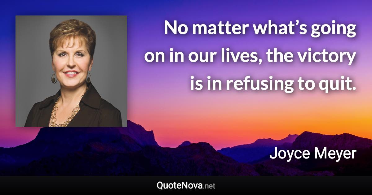 No matter what’s going on in our lives, the victory is in refusing to quit. - Joyce Meyer quote