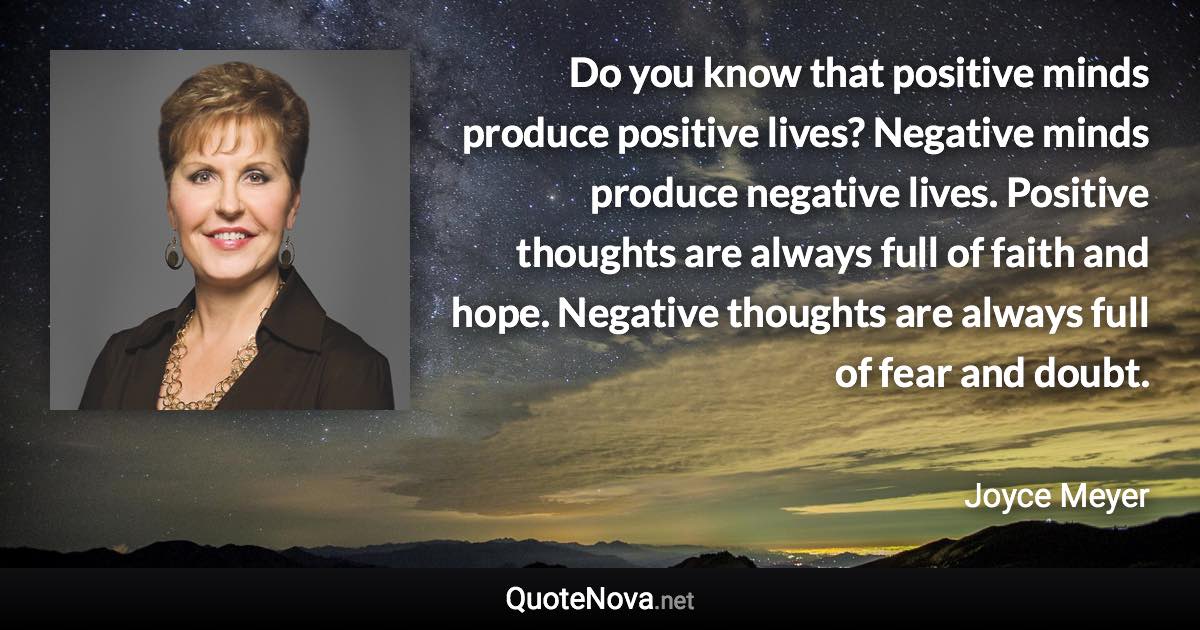 Do you know that positive minds produce positive lives? Negative minds produce negative lives. Positive thoughts are always full of faith and hope. Negative thoughts are always full of fear and doubt. - Joyce Meyer quote