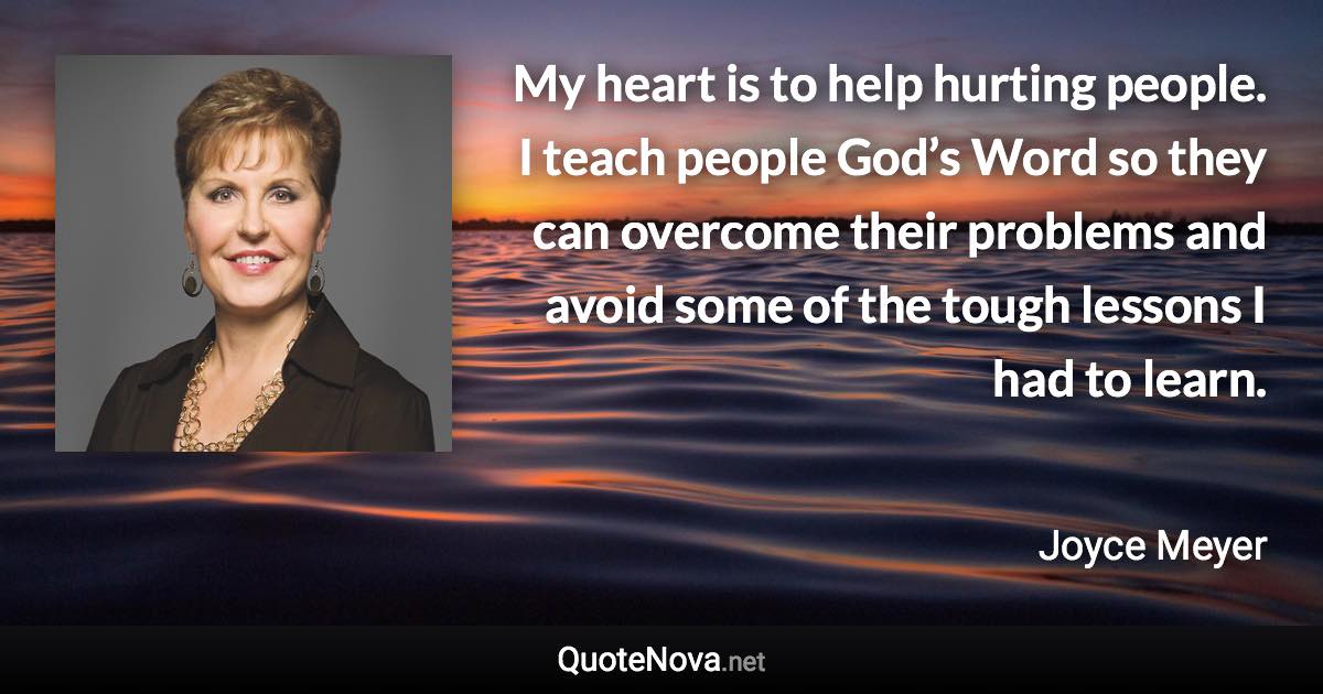 My heart is to help hurting people. I teach people God’s Word so they can overcome their problems and avoid some of the tough lessons I had to learn. - Joyce Meyer quote