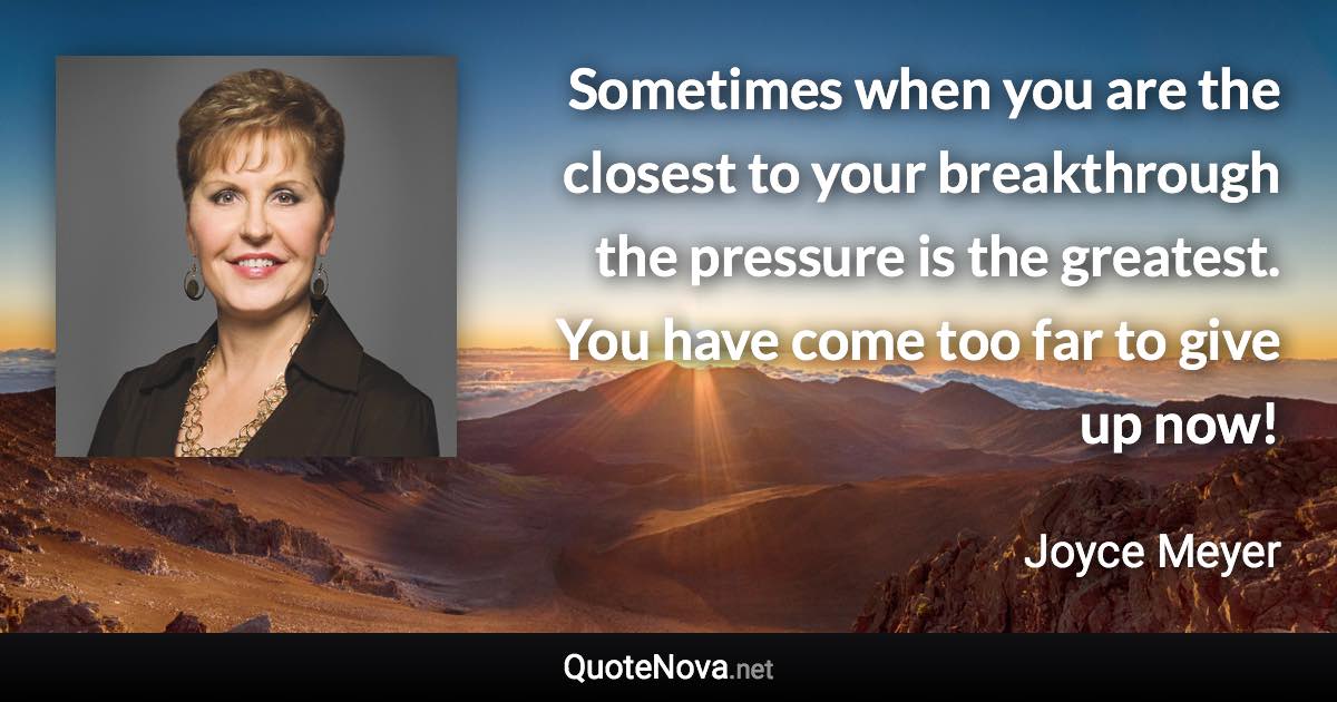 Sometimes when you are the closest to your breakthrough the pressure is the greatest. You have come too far to give up now! - Joyce Meyer quote
