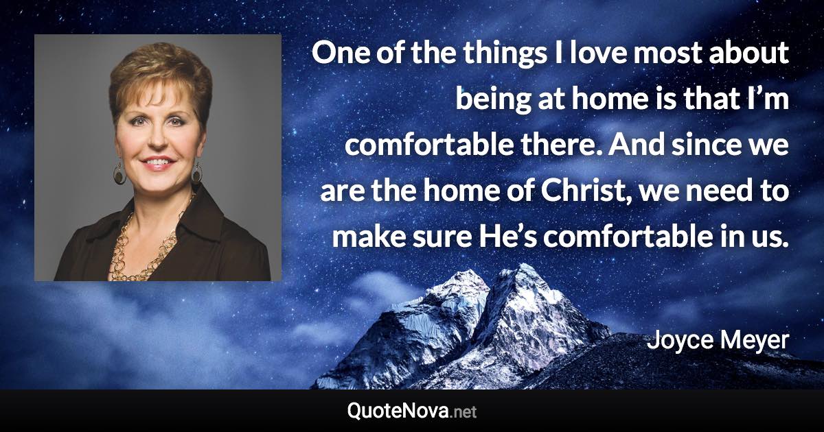 One of the things I love most about being at home is that I’m comfortable there. And since we are the home of Christ, we need to make sure He’s comfortable in us. - Joyce Meyer quote