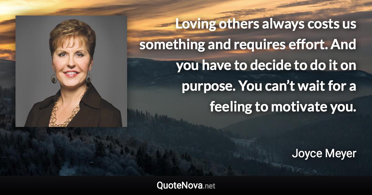 Loving others always costs us something and requires effort. And you have to decide to do it on purpose. You can’t wait for a feeling to motivate you. - Joyce Meyer quote