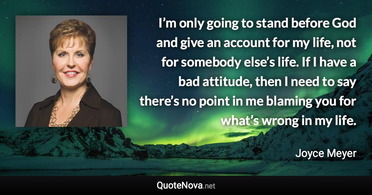 I’m only going to stand before God and give an account for my life, not for somebody else’s life. If I have a bad attitude, then I need to say there’s no point in me blaming you for what’s wrong in my life. - Joyce Meyer quote