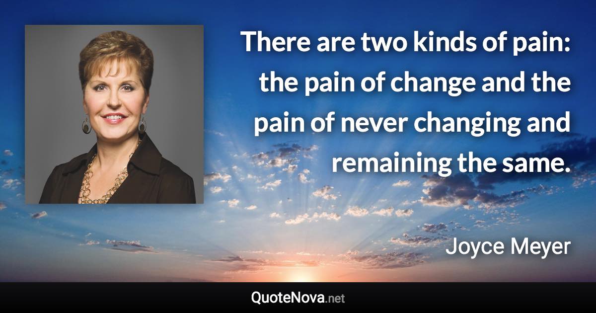 There are two kinds of pain: the pain of change and the pain of never changing and remaining the same. - Joyce Meyer quote