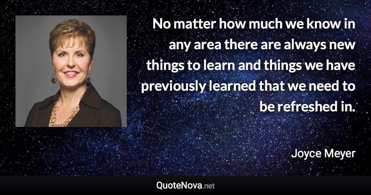 No matter how much we know in any area there are always new things to learn and things we have previously learned that we need to be refreshed in. - Joyce Meyer quote