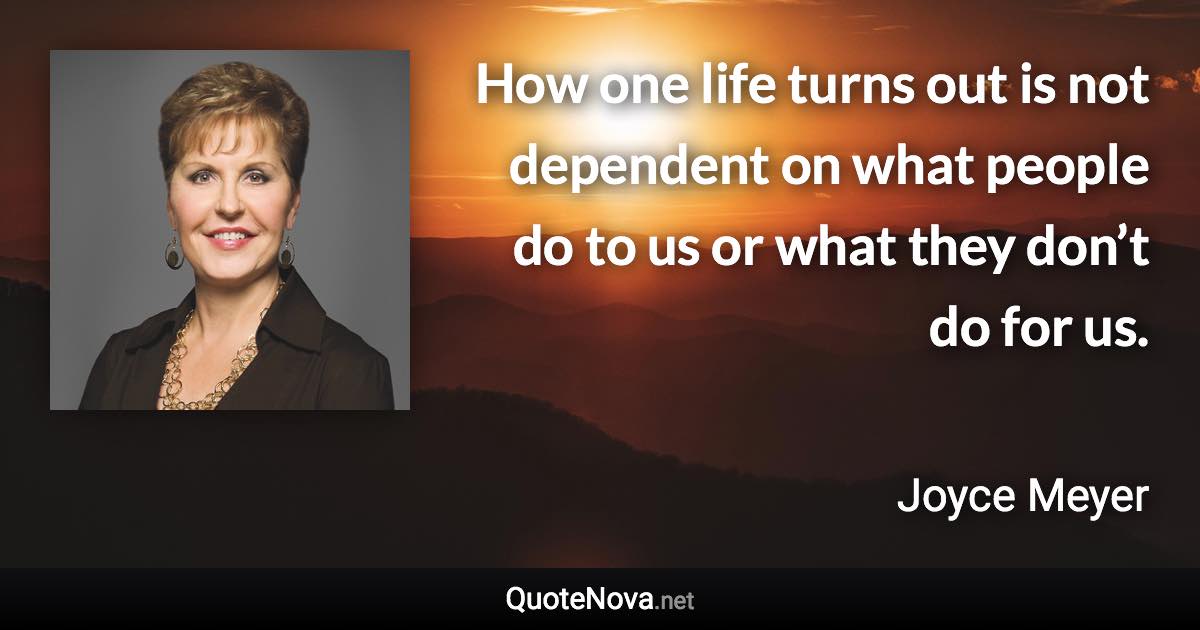 How one life turns out is not dependent on what people do to us or what they don’t do for us. - Joyce Meyer quote