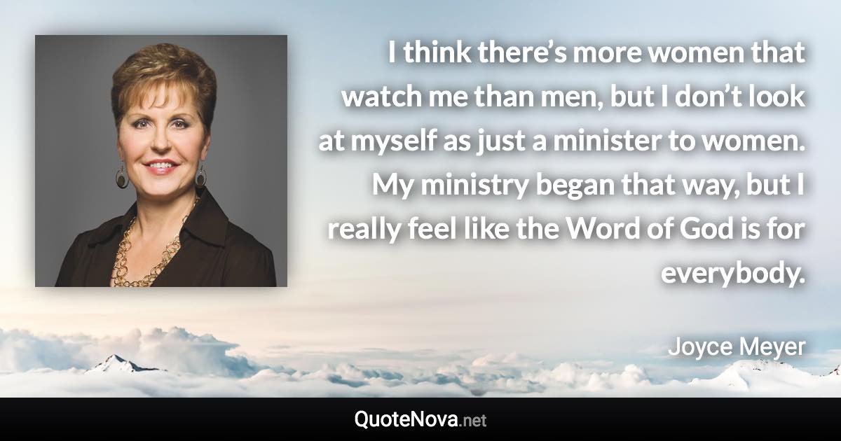 I think there’s more women that watch me than men, but I don’t look at myself as just a minister to women. My ministry began that way, but I really feel like the Word of God is for everybody. - Joyce Meyer quote