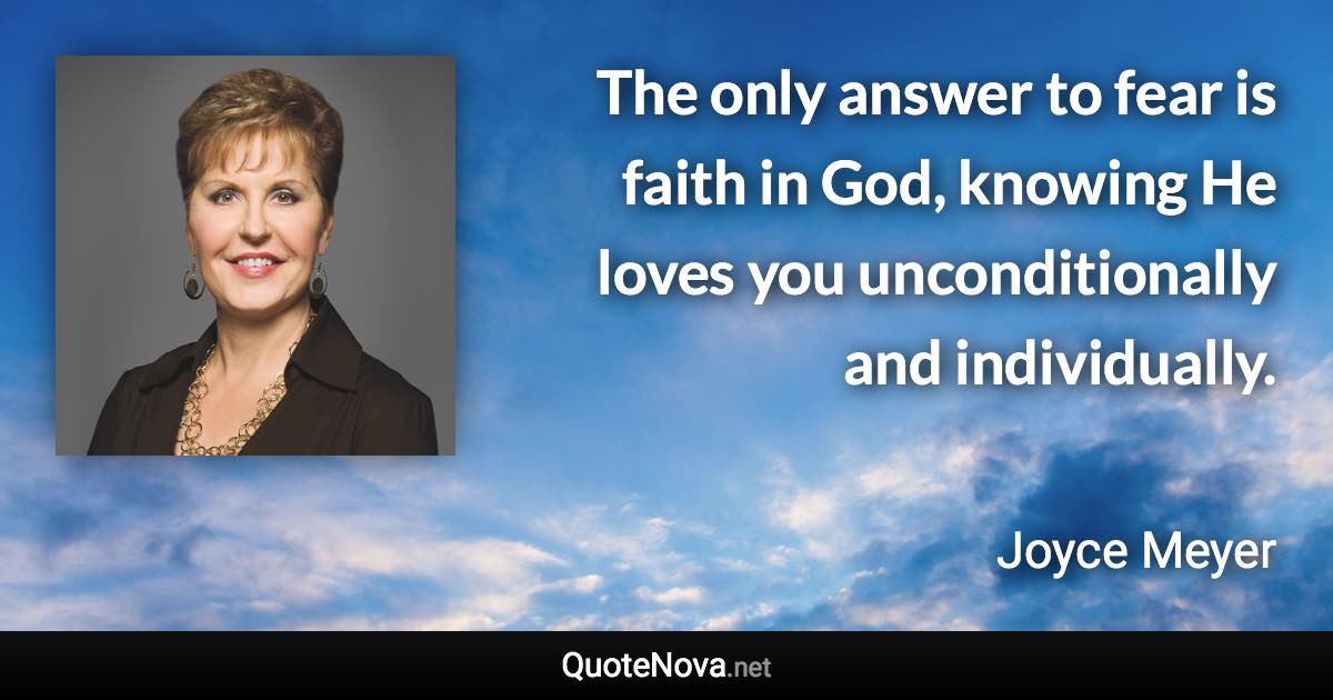 The only answer to fear is faith in God, knowing He loves you unconditionally and individually. - Joyce Meyer quote