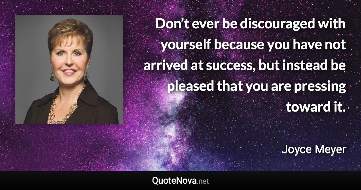 Don’t ever be discouraged with yourself because you have not arrived at success, but instead be pleased that you are pressing toward it. - Joyce Meyer quote