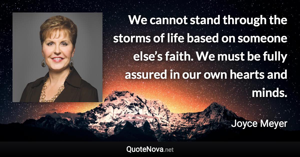 We cannot stand through the storms of life based on someone else’s faith. We must be fully assured in our own hearts and minds. - Joyce Meyer quote