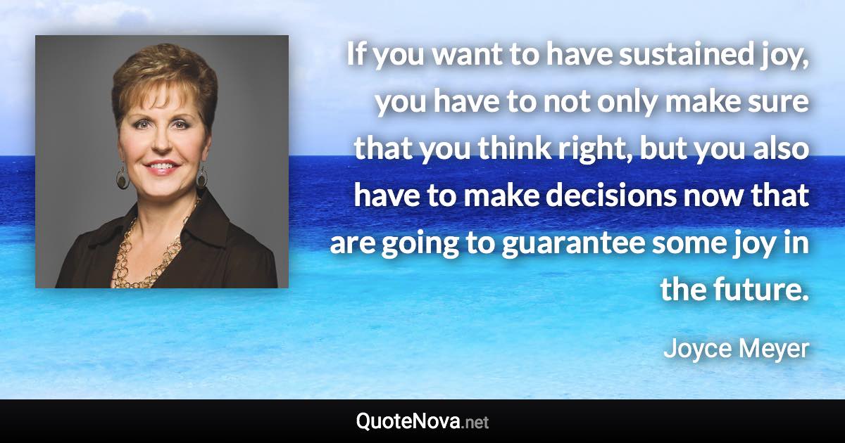 If you want to have sustained joy, you have to not only make sure that you think right, but you also have to make decisions now that are going to guarantee some joy in the future. - Joyce Meyer quote