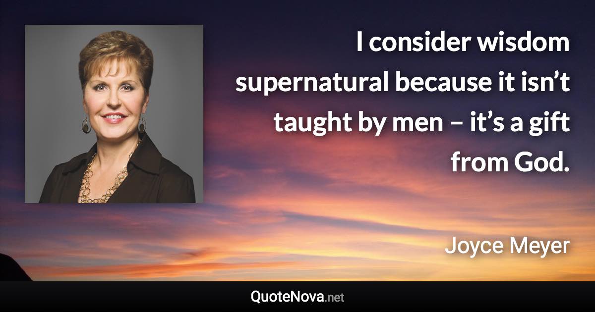 I consider wisdom supernatural because it isn’t taught by men – it’s a gift from God. - Joyce Meyer quote