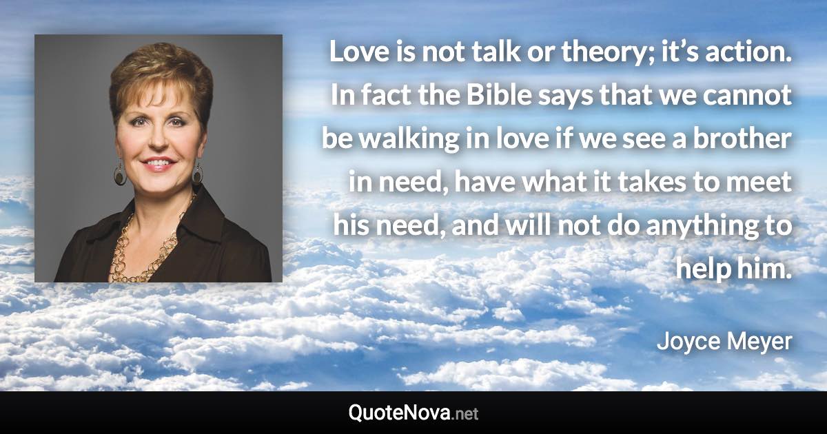 Love is not talk or theory; it’s action. In fact the Bible says that we cannot be walking in love if we see a brother in need, have what it takes to meet his need, and will not do anything to help him. - Joyce Meyer quote