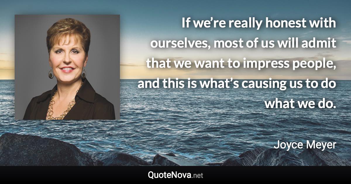 If we’re really honest with ourselves, most of us will admit that we want to impress people, and this is what’s causing us to do what we do. - Joyce Meyer quote