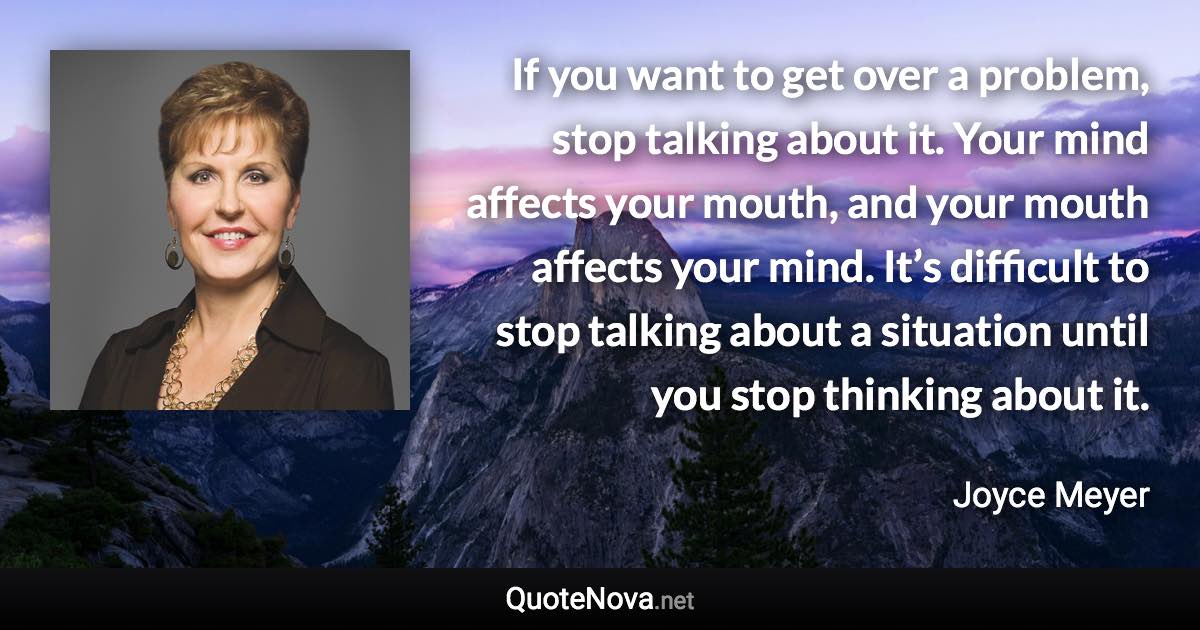 If you want to get over a problem, stop talking about it. Your mind affects your mouth, and your mouth affects your mind. It’s difficult to stop talking about a situation until you stop thinking about it. - Joyce Meyer quote